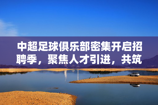 中超足球俱乐部密集开启招聘季,聚焦人才引进,共筑竞技与运营双引擎