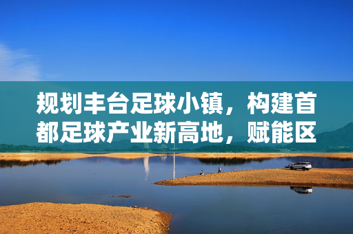 规划丰台足球小镇，构建首都足球产业新高地，赋能区域高质量发展