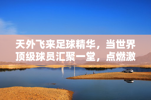 天外飞来足球精华，当世界顶级球员汇聚一堂，点燃激情与技艺的巅峰碰撞，世界顶级球员汇聚，足球精华点燃激情与技艺的巅峰碰撞