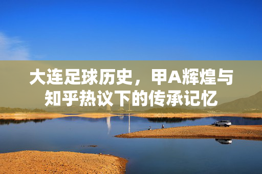 大连足球历史，甲A辉煌与知乎热议下的传承记忆
