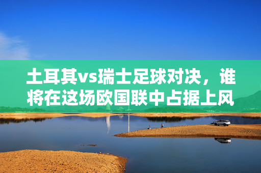 土耳其vs瑞士足球对决，谁将在这场欧国联中占据上风？——实力与战术的深度博弈