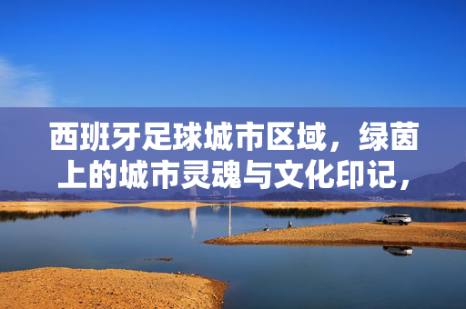 西班牙足球城市区域，绿茵上的城市灵魂与文化印记，西班牙足球城市区域，绿茵上的城市灵魂与文化印记