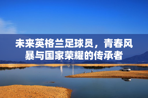 未来英格兰足球员，青春风暴与国家荣耀的传承者