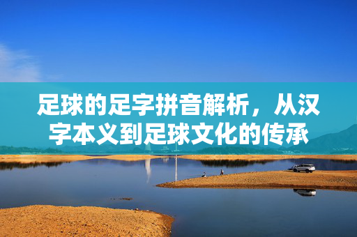 足球的足字拼音解析，从汉字本义到足球文化的传承