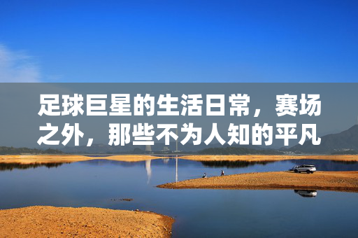 足球巨星的生活日常，赛场之外，那些不为人知的平凡与精彩