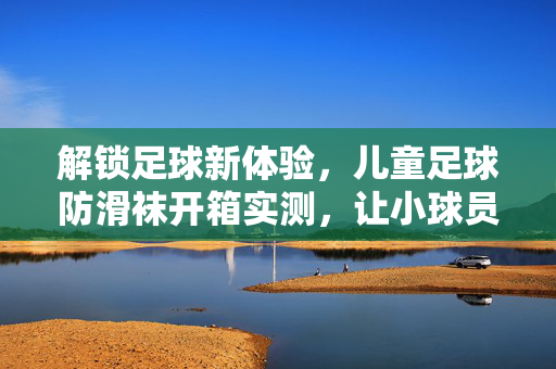 解锁足球新体验，儿童足球防滑袜开箱实测，让小球员踢得更稳更自信！儿童足球防滑袜开箱实测，解锁新体验，让小球员踢得更稳更自信