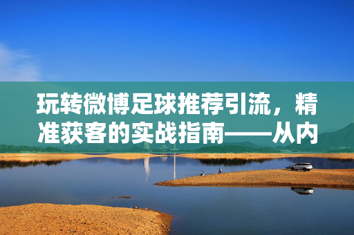 玩转微博足球推荐引流，精准获客的实战指南——从内容策划到用户转化全解析