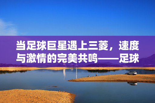 当足球巨星遇上三菱，速度与激情的完美共鸣——足球巨星代言三菱汽车的深层解读，当足球巨星遇上三菱，速度与激情的完美共鸣——足球巨星代言三菱汽车的深层解读