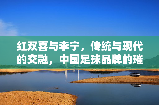 红双喜与李宁，传统与现代的交融，中国足球品牌的璀璨星河，红双喜与李宁，传统与现代交融的中国足球品牌璀璨星河