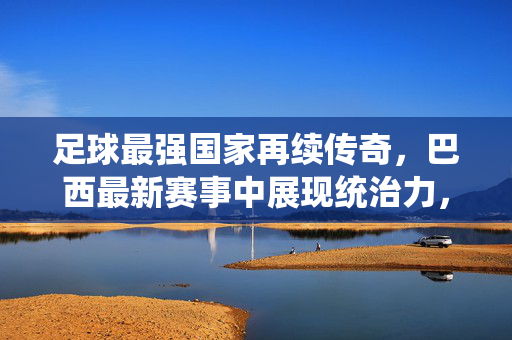 足球最强国家再续传奇，巴西最新赛事中展现统治力，世界排名再登顶