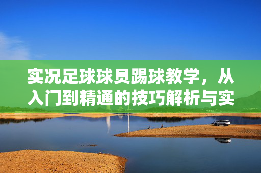 实况足球球员踢球教学，从入门到精通的技巧解析与实战应用