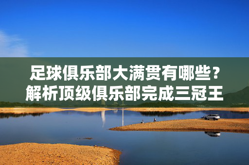 足球俱乐部大满贯有哪些？解析顶级俱乐部完成三冠王的辉煌时刻，足球俱乐部大满贯，解析顶级俱乐部三冠王辉煌时刻