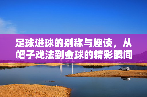 足球进球的别称与趣谈，从帽子戏法到金球的精彩瞬间，足球进球的别称与趣谈，从帽子戏法到金球的精彩瞬间