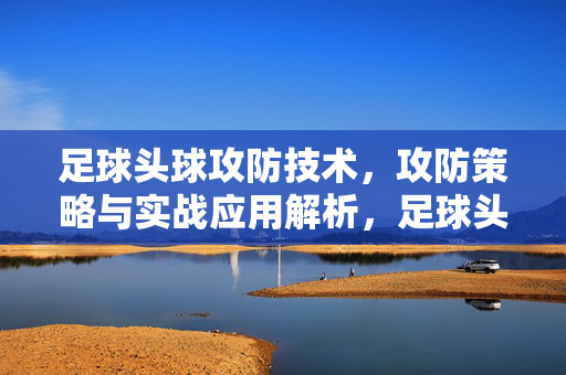 足球头球攻防技术，攻防策略与实战应用解析，足球头球攻防技术，攻防策略与实战应用解析