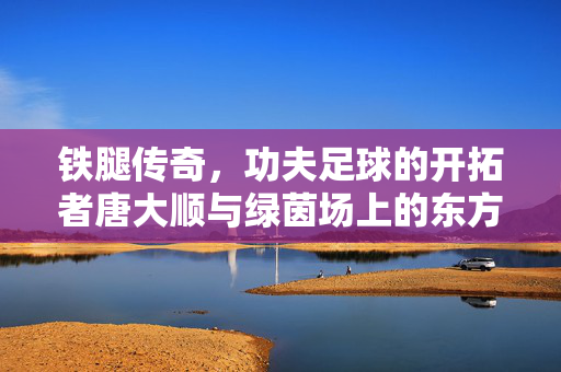 铁腿传奇,功夫足球的开拓者唐大顺与绿茵场上的东方力量