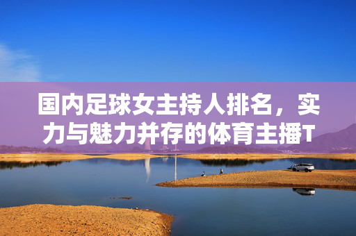 国内足球女主持人排名，实力与魅力并存的体育主播TOP榜单，国内足球女主持人排名，实力与魅力并存的体育主播TOP榜单