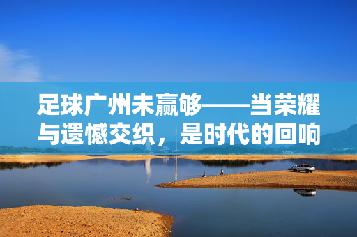 足球广州未赢够——当荣耀与遗憾交织，是时代的回响还是新的征程？足球广州未赢够——当荣耀与遗憾交织，是时代的回响还是新的征程？