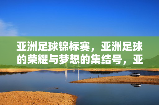 亚洲足球锦标赛,亚洲足球的荣耀与梦想的集结号,亚洲足球锦标赛,亚洲足球的荣耀与梦想集结号