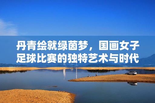 丹青绘就绿茵梦，国画女子足球比赛的独特艺术与时代活力，丹青绘就绿茵梦，国画女子足球比赛的独特艺术与时代活力
