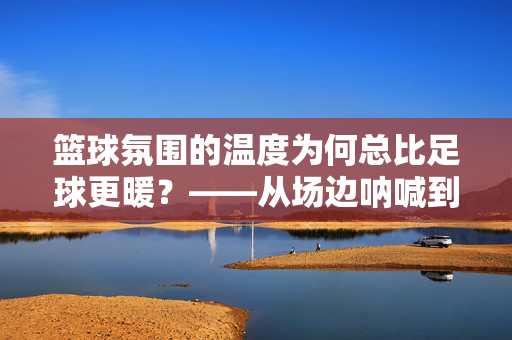 篮球氛围的温度为何总比足球更暖？——从场边呐喊到球馆内的篮球基因，篮球氛围的温度为何总比足球更暖？——从场边呐喊到球馆内的篮球基因