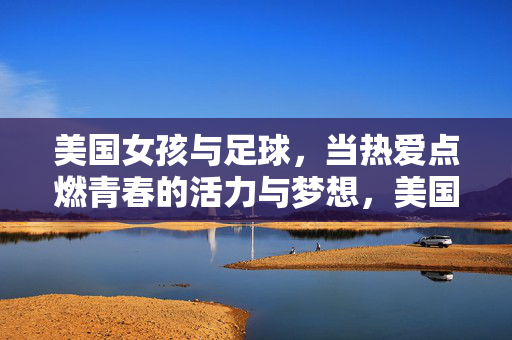 美国女孩与足球，当热爱点燃青春的活力与梦想，美国女孩与足球，当热爱点燃青春的活力与梦想