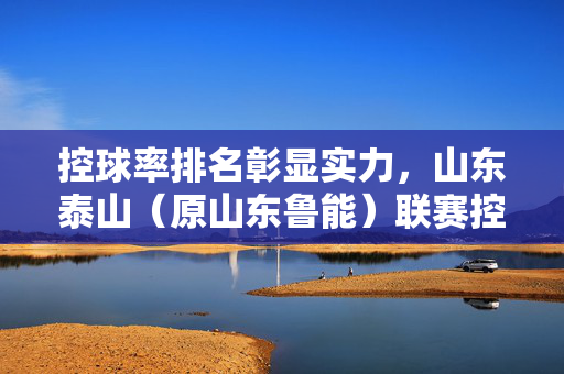 控球率排名彰显实力，山东泰山（原山东鲁能）联赛控球率表现分析，控球率排名彰显实力，山东泰山（原山东鲁能）联赛控球率表现分析