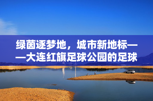 绿茵逐梦地，城市新地标——大连红旗足球公园的足球情缘与城市活力