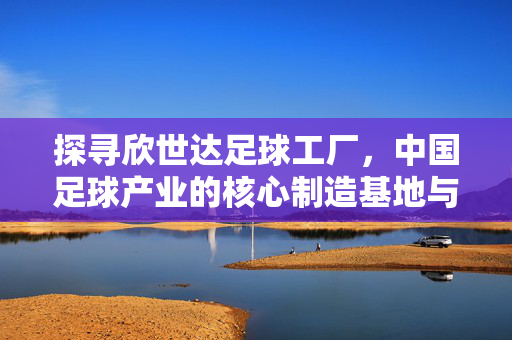 探寻欣世达足球工厂，中国足球产业的核心制造基地与技术创新中心，探寻欣世达足球工厂，中国足球产业的核心制造基地与技术创新中心