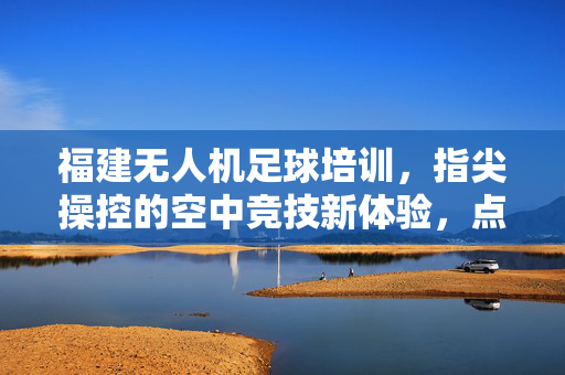 福建无人机足球培训，指尖操控的空中竞技新体验，点燃科技与运动的激情火花，福建无人机足球培训，指尖操控的空中竞技新体验，点燃科技与运动的激情火花