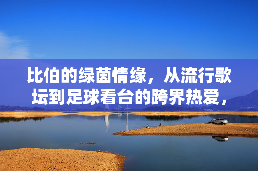 比伯的绿茵情缘，从流行歌坛到足球看台的跨界热爱，比伯的绿茵情缘，从流行歌坛到足球看台的跨界热爱