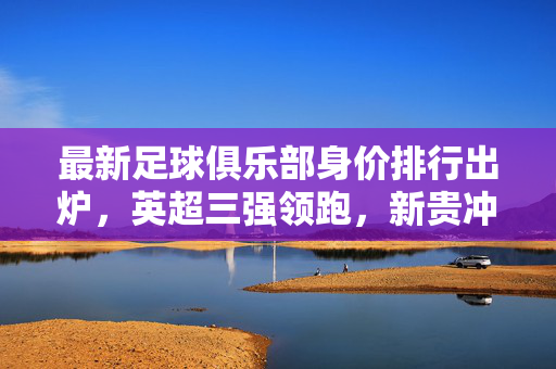 最新足球俱乐部身价排行出炉，英超三强领跑，新贵冲击榜单，全球俱乐部市场价值再创新高，最新足球俱乐部身价排行出炉，英超三强领跑，新贵冲击榜单，全球俱乐部市场价值再创新高