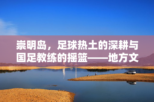 崇明岛，足球热土的深耕与国足教练的摇篮——地方文化滋养下的国家队教练成长路径