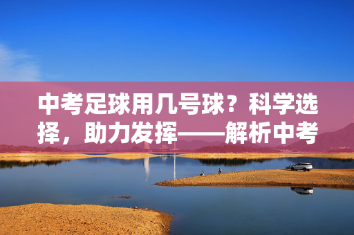 中考足球用几号球？科学选择，助力发挥——解析中考足球用球尺寸的考量与建议，中考足球用几号球？科学选择，助力发挥——解析中考足球用球尺寸的考量与建议