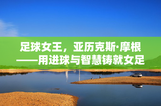 足球女王，亚历克斯·摩根——用进球与智慧铸就女足传奇的标志性人物，足球女王，亚历克斯·摩根——用进球与智慧铸就女足传奇的标志性人物