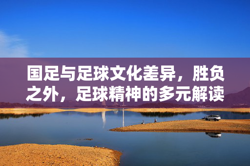 国足与足球文化差异，胜负之外，足球精神的多元解读，国足与足球文化差异，胜负之外，足球精神的多元解读