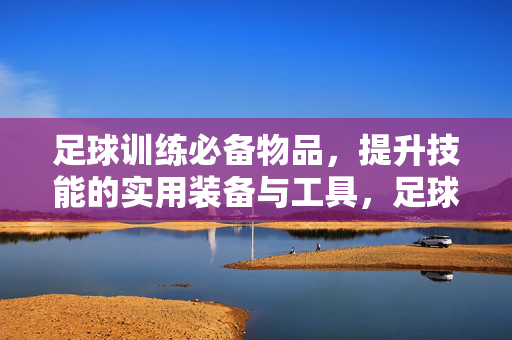 足球训练必备物品，提升技能的实用装备与工具，足球训练必备物品，提升技能的实用装备与工具