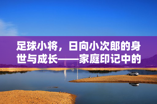 足球小将，日向小次郎的身世与成长——家庭印记中的热血足球梦