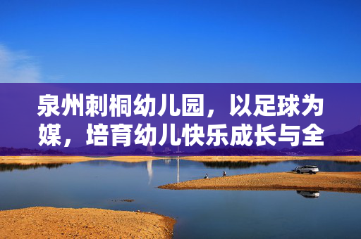 泉州刺桐幼儿园，以足球为媒，培育幼儿快乐成长与全面发展