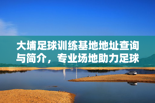 大埔足球训练基地地址查询与简介，专业场地助力足球梦想，大埔足球训练基地地址查询与简介，专业场地助力足球梦想
