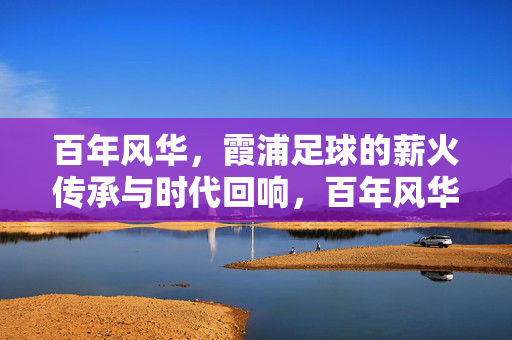 百年风华，霞浦足球的薪火传承与时代回响，百年风华，霞浦足球的薪火传承与时代回响