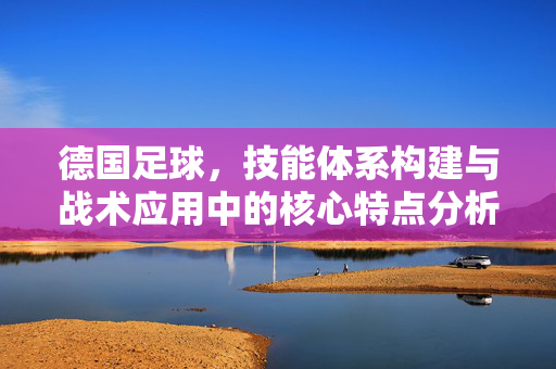 德国足球,技能体系构建与战术应用中的核心特点分析