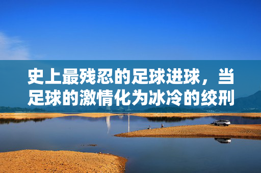 史上最残忍的足球进球，当足球的激情化为冰冷的绞刑——记死亡铲球的恐怖瞬间，史上最残忍的足球进球，当足球的激情化为冰冷的绞刑——记死亡铲球的恐怖瞬间