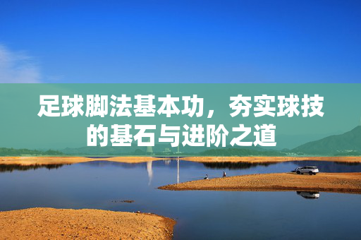 足球脚法基本功，夯实球技的基石与进阶之道