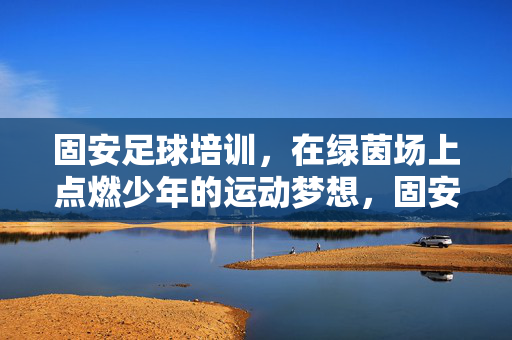 固安足球培训，在绿茵场上点燃少年的运动梦想，固安足球培训，在绿茵场上点燃少年的运动梦想