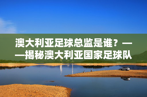 澳大利亚足球总监是谁？——揭秘澳大利亚国家足球队管理层的核心人物与职责