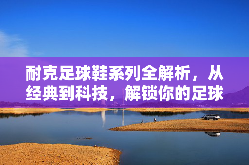 耐克足球鞋系列全解析，从经典到科技，解锁你的足球装备选择，耐克足球鞋系列全解析，从经典到科技，解锁你的足球装备选择