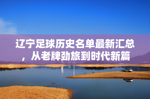 辽宁足球历史名单最新汇总，从老牌劲旅到时代新篇