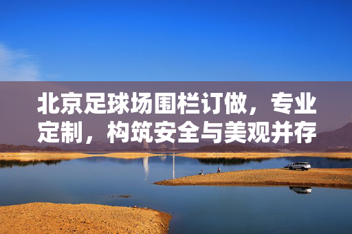 北京足球场围栏订做，专业定制，构筑安全与美观并存的绿色赛场屏障