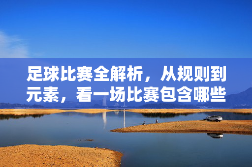 足球比赛全解析，从规则到元素，看一场比赛包含哪些核心内容