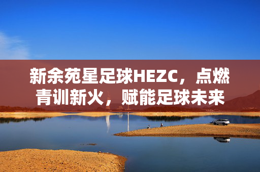 新余苑星足球HEZC，点燃青训新火，赋能足球未来